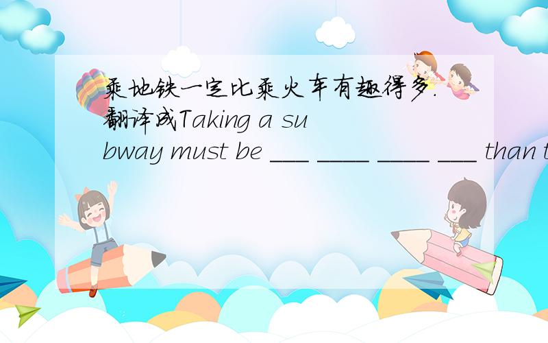 乘地铁一定比乘火车有趣得多.翻译成Taking a subway must be ___ ____ ____ ___ than taking a bus.