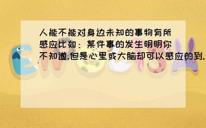 人能不能对身边未知的事物有所感应比如：某件事的发生明明你不知道,但是心里或大脑却可以感应的到.请问下人体有没有这方面的潜在的能力