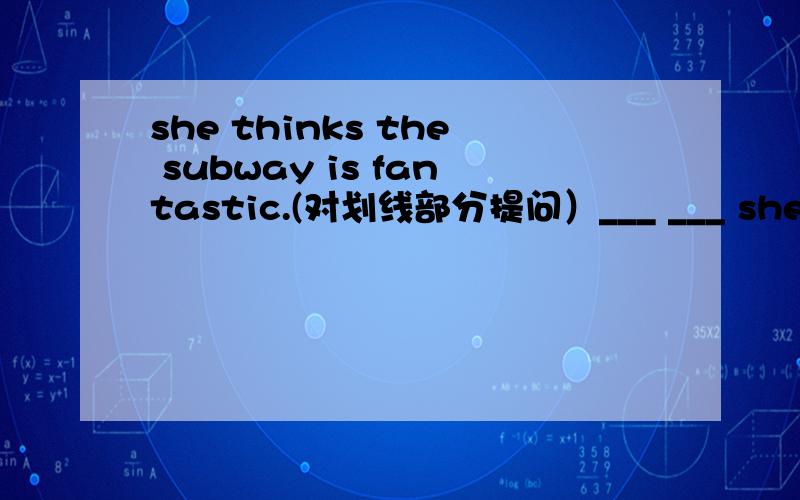 she thinks the subway is fantastic.(对划线部分提问）___ ___ she ___ ___the subway?fantastic划线
