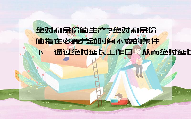 绝对剩余价值生产?绝对剩余价值指在必要劳动时间不变的条件下,通过绝对延长工作日,从而绝对延长剩余劳动时间来生产出来的剩余价值.没弄太懂,一会儿说劳动时间不变,一会又说延长工作