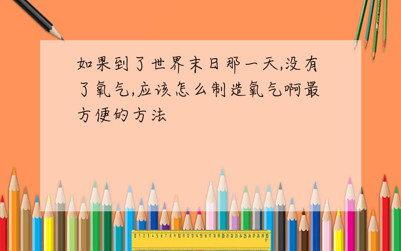 如果到了世界末日那一天,没有了氧气,应该怎么制造氧气啊最方便的方法