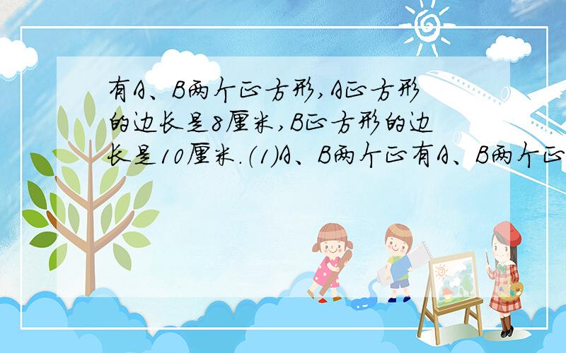 有A、B两个正方形,A正方形的边长是8厘米,B正方形的边长是10厘米.（1）A、B两个正有A、B两个正方形,A正方形的边长是8厘米,B正方形的边长是10厘米.（1）A、B两个正方形的周长之比和它们的边