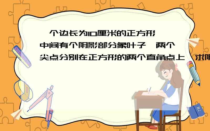 一个边长为10厘米的正方形,中间有个阴影部分象叶子,两个尖点分别在正方形的两个直角点上,求阴影部分面（中间阴影部分是两个半圆弧，象叶子形状）求阴影部分面积？