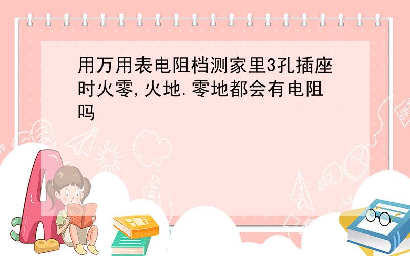 用万用表电阻档测家里3孔插座时火零,火地.零地都会有电阻吗