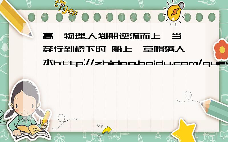 高一物理.人划船逆流而上,当穿行到桥下时 船上一草帽落入水http://zhidao.baidu.com/question/182025332.html大家去看看吧.解释解释那个答案呗.以草帽为参考系.为什么就可以说来回的速度一样啊?