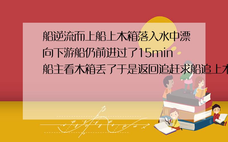 船逆流而上船上木箱落入水中漂向下游船仍前进过了15min船主看木箱丢了于是返回追赶求船追上木箱用的时间