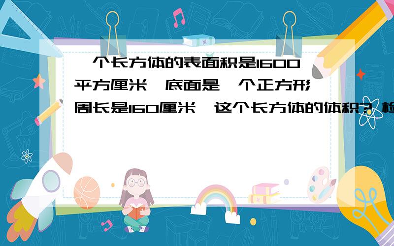 一个长方体的表面积是1600平方厘米,底面是一个正方形,周长是160厘米,这个长方体的体积? 检举|