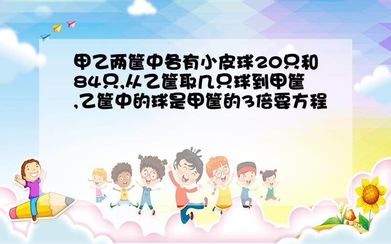 甲乙两筐中各有小皮球20只和84只,从乙筐取几只球到甲筐,乙筐中的球是甲筐的3倍要方程