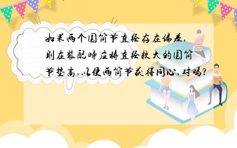 如果两个圆筒节直径存在偏差,则在装配时应将直径较大的圆筒节垫高,以使两筒节获得同心,对吗?