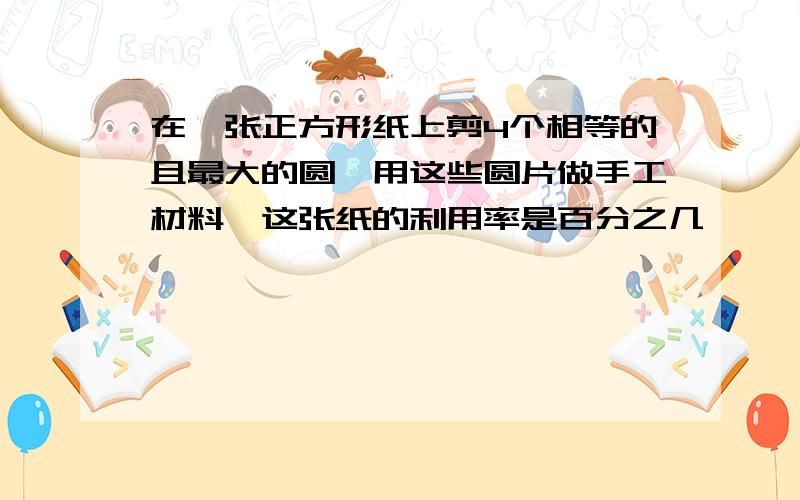 在一张正方形纸上剪4个相等的且最大的圆,用这些圆片做手工材料,这张纸的利用率是百分之几