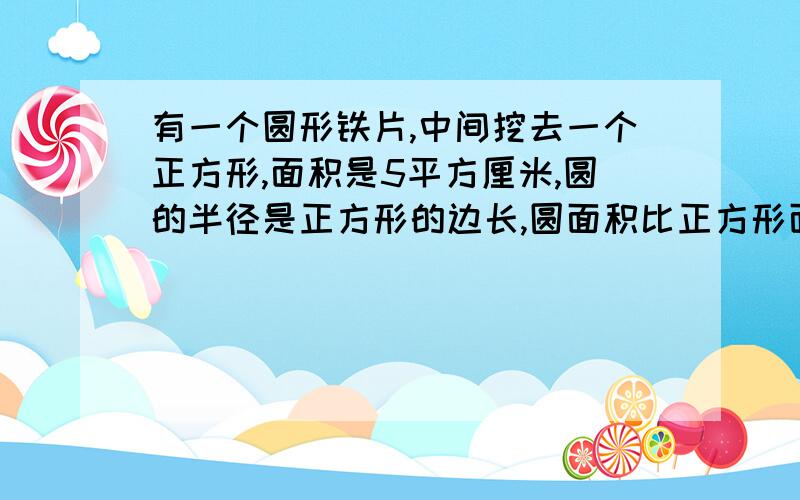 有一个圆形铁片,中间挖去一个正方形,面积是5平方厘米,圆的半径是正方形的边长,圆面积比正方形面积大多少?说清楚一些,可以用解方程,但要清楚一些······!