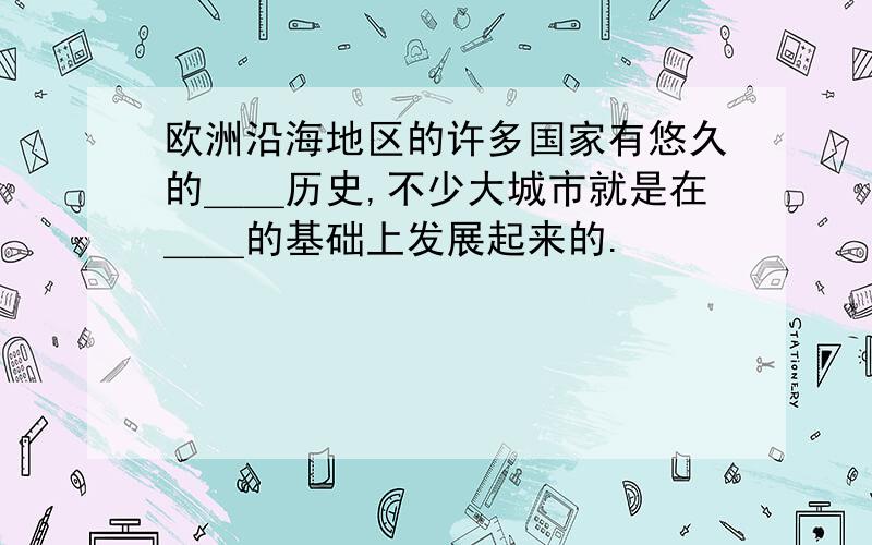 欧洲沿海地区的许多国家有悠久的＿＿历史,不少大城市就是在＿＿的基础上发展起来的.