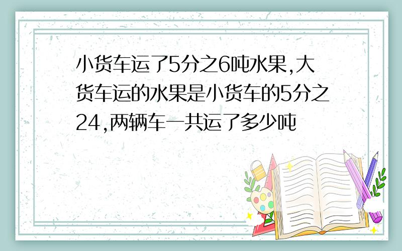 小货车运了5分之6吨水果,大货车运的水果是小货车的5分之24,两辆车一共运了多少吨