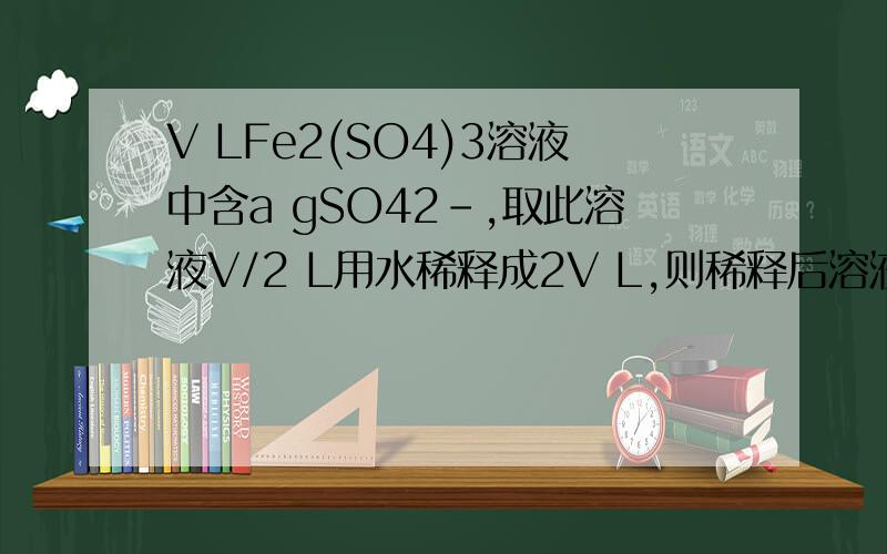 V LFe2(SO4)3溶液中含a gSO42-,取此溶液V/2 L用水稀释成2V L,则稀释后溶液的C(Fe3+)A．a/(576V)mol/L B．125a/(36V)mol/L C．250/(36V)mol/L D．250a/(48V)mol/L