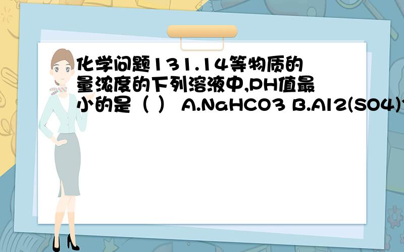 化学问题131.14等物质的量浓度的下列溶液中,PH值最小的是（ ） A.NaHCO3 B.Al2(SO4)3 C.NaAlO2 D.NaHSO4 请解释一下原因,谢谢!