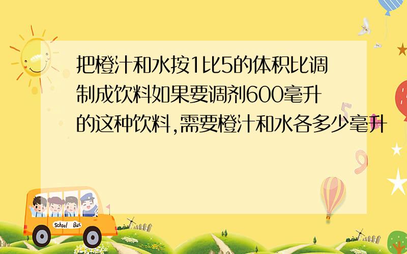 把橙汁和水按1比5的体积比调制成饮料如果要调剂600毫升的这种饮料,需要橙汁和水各多少毫升