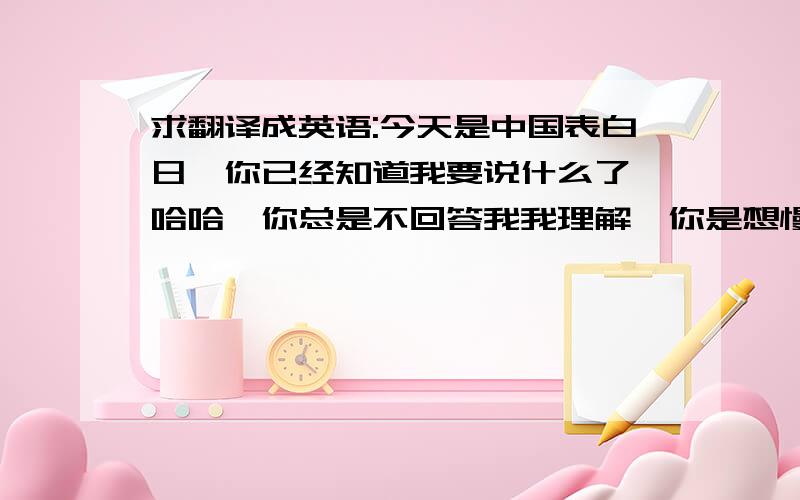 求翻译成英语:今天是中国表白日,你已经知道我要说什么了,哈哈,你总是不回答我我理解,你是想慢慢发展,你只要告诉我你是不是单身,我会陪着你,直到你想跟我在一起.