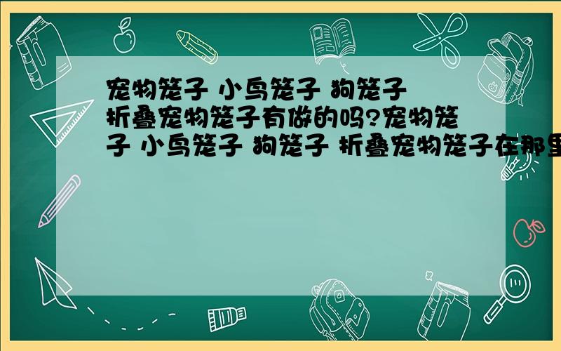 宠物笼子 小鸟笼子 狗笼子 折叠宠物笼子有做的吗?宠物笼子 小鸟笼子 狗笼子 折叠宠物笼子在那里做合适 做得比较好?做宠物笼子 小鸟笼子 狗笼子 折叠宠物笼子的厂家有吗?