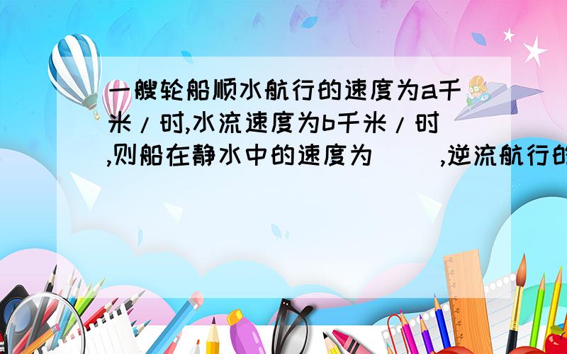 一艘轮船顺水航行的速度为a千米/时,水流速度为b千米/时,则船在静水中的速度为( ),逆流航行的速度为（ ）为什么?怎么算的