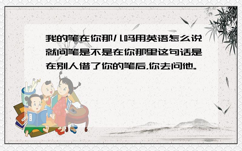 我的笔在你那儿吗用英语怎么说就问笔是不是在你那里这句话是在别人借了你的笔后，你去问他。