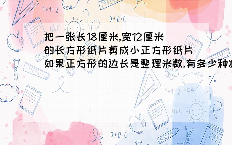 把一张长18厘米,宽12厘米的长方形纸片剪成小正方形纸片如果正方形的边长是整理米数,有多少种减法摆脱,我要速度在20钟内讲过程谢谢 ，怎么花表呢