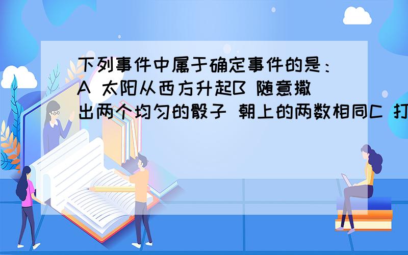 下列事件中属于确定事件的是：A 太阳从西方升起B 随意撒出两个均匀的骰子 朝上的两数相同C 打开电视机正在播广告D 黑暗中我从我大串的钥匙里随便选中一把 就能打开门