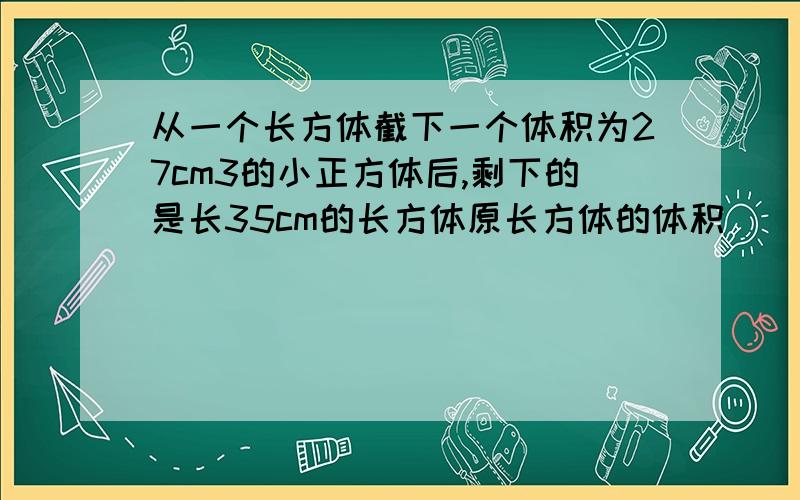 从一个长方体截下一个体积为27cm3的小正方体后,剩下的是长35cm的长方体原长方体的体积