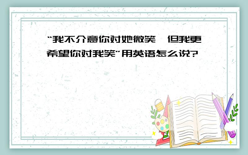 “我不介意你对她微笑,但我更希望你对我笑”用英语怎么说?