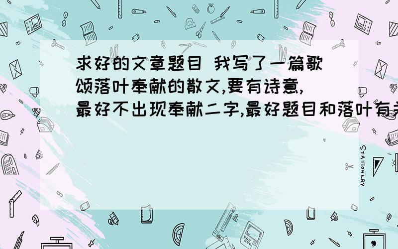 求好的文章题目 我写了一篇歌颂落叶奉献的散文,要有诗意,最好不出现奉献二字,最好题目和落叶有关系的,运用点什么修辞的.事成后我请大家吃饭!还有,主要是对树的奉献,默默地奉献 要不就