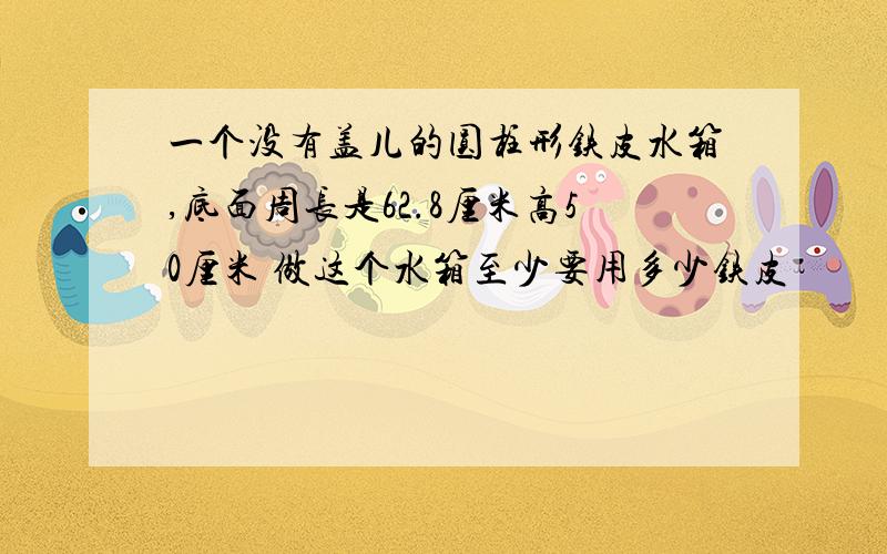 一个没有盖儿的圆柱形铁皮水箱,底面周长是62.8厘米高50厘米 做这个水箱至少要用多少铁皮