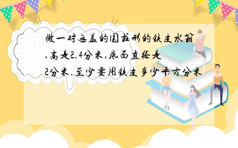 做一对无盖的圆柱形的铁皮水箱,高是2.4分米,底面直径是2分米.至少要用铁皮多少平方分米