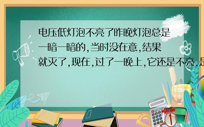 电压低灯泡不亮了昨晚灯泡总是一暗一暗的,当时没在意,结果就灭了,现在,过了一晚上,它还是不亮,是不是灯泡坏了啊?