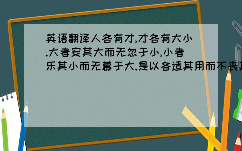 英语翻译人各有才,才各有大小.大者安其大而无忽于小,小者乐其小而无慕于大.是以各适其用而不丧其所长.