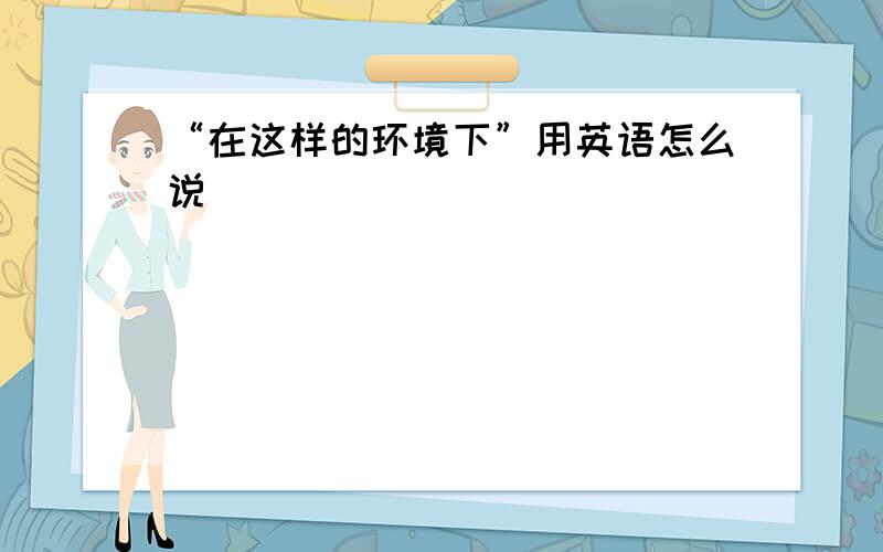 “在这样的环境下”用英语怎么说