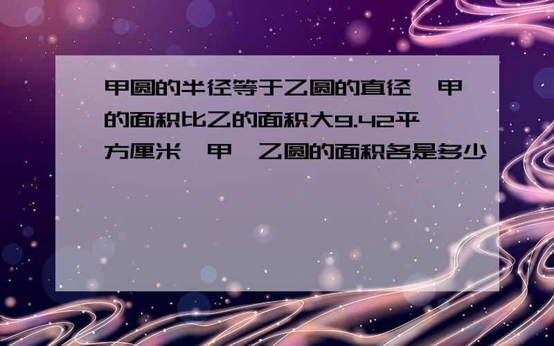 甲圆的半径等于乙圆的直径,甲的面积比乙的面积大9.42平方厘米,甲,乙圆的面积各是多少