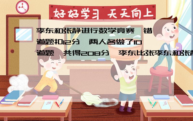 李东和张静进行数学竞赛,错一道题扣12分,两人各做了10道题,共得208分,李东比张李东和张静进行数学竞赛，错一道题扣12分，两人各做了10道题，共得208分，李东比张静多得64分，求两人各做