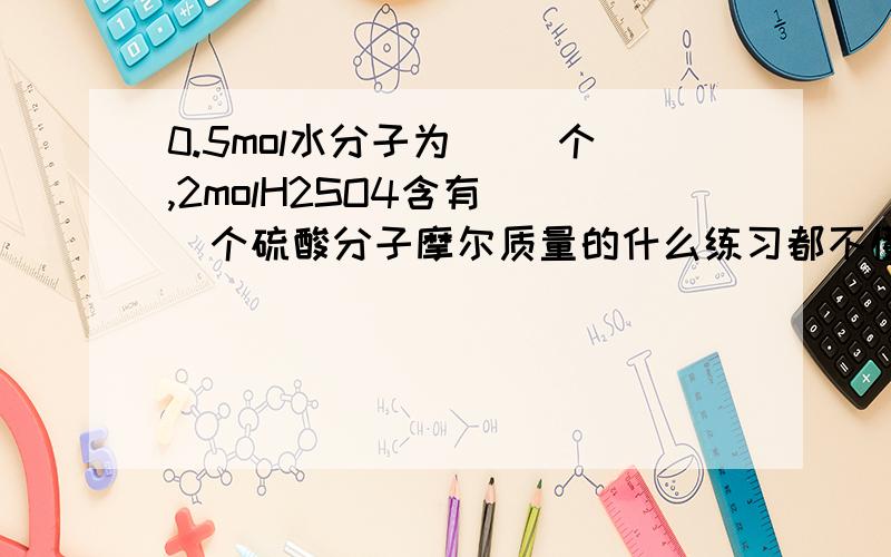 0.5mol水分子为（ ）个,2molH2SO4含有（ ）个硫酸分子摩尔质量的什么练习都不懂,有谁擅长化学的帮解释一下怎么知道换算成原子、分子的.