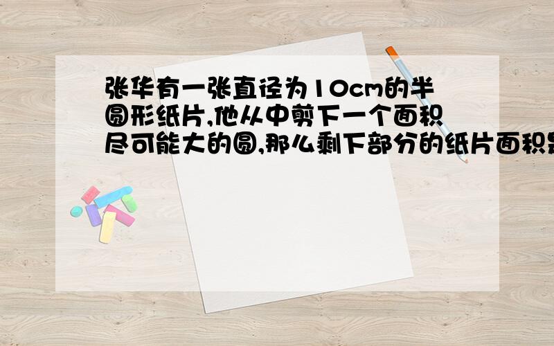 张华有一张直径为10cm的半圆形纸片,他从中剪下一个面积尽可能大的圆,那么剩下部分的纸片面积是多少?精确到0.01.