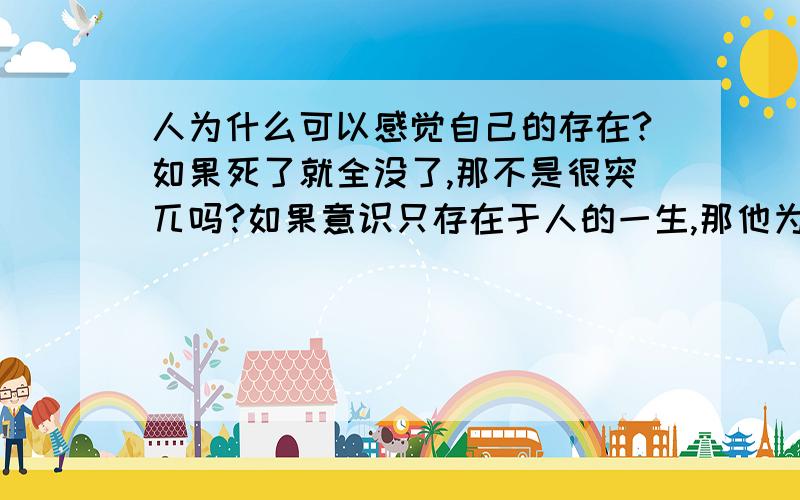 人为什么可以感觉自己的存在?如果死了就全没了,那不是很突兀吗?如果意识只存在于人的一生,那他为什么会出现?进化论,遗传学,后天学习都和自我存在意识无关啊!我想了这么多年就将信将