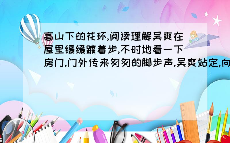 高山下的花环,阅读理解吴爽在屋里缓缓踱着步,不时地看一下房门.门外传来匆匆的脚步声.吴爽站定,向房门看,脸上现出阴郁的表情.门开了.雷震和赵蒙生出现在门口.雷震欣悦地说：“大姐,吴