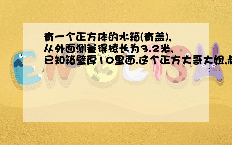 有一个正方体的水箱(有盖),从外面测量得棱长为3.2米,已知箱壁厚10里面.这个正方大哥大姐,叔叔阿姨,们,帮帮我