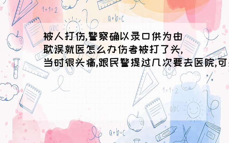 被人打伤,警察确以录口供为由耽误就医怎么办伤者被打了头,当时很头痛,跟民警提过几次要去医院,可是民警收过人家好处,就是不让,耽误了治疗,我们怎么去告那人?去哪里告?有律师朋友请帮