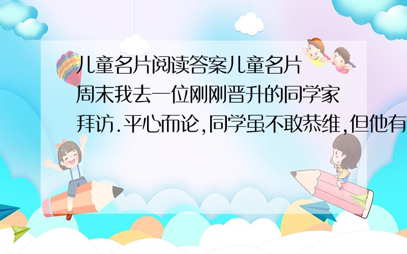 儿童名片阅读答案儿童名片　　周末我去一位刚刚晋升的同学家拜访.平心而论,同学虽不敢恭维,但他有个出色的儿子.坐定之后,他就喜形于色地谈他的儿子.　　他儿子是个品学兼优的学生,这