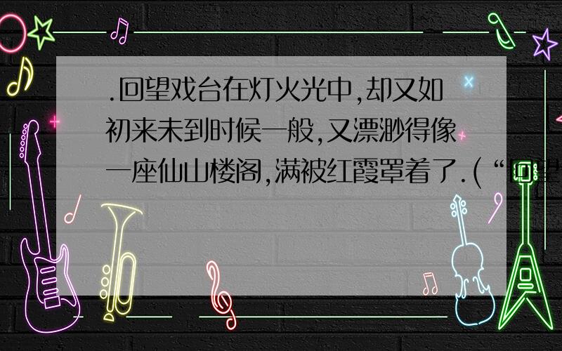 .回望戏台在灯火光中,却又如初来未到时候一般,又漂渺得像一座仙山楼阁,满被红霞罩着了.(“回望”表现了“我”怎样的心情?“罩”表现了怎样的情形?)