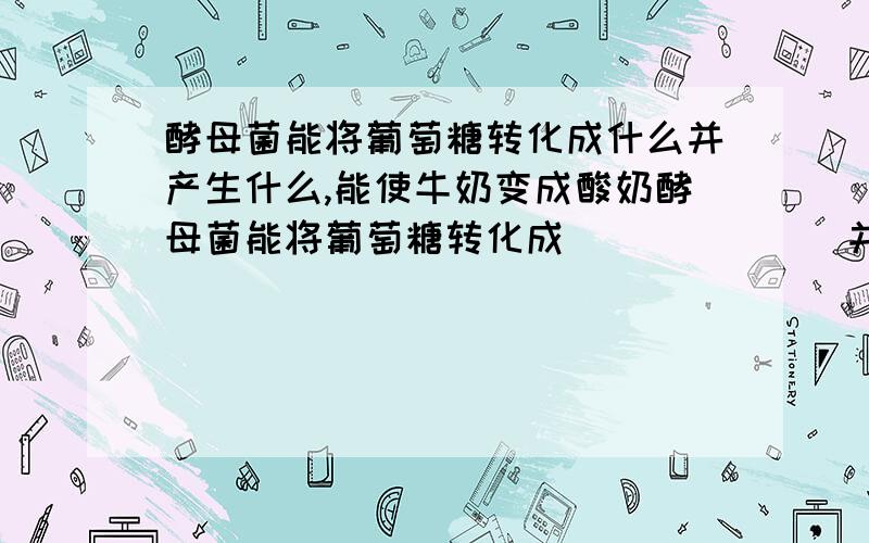 酵母菌能将葡萄糖转化成什么并产生什么,能使牛奶变成酸奶酵母菌能将葡萄糖转化成_______并产生______,能使牛奶变成酸奶