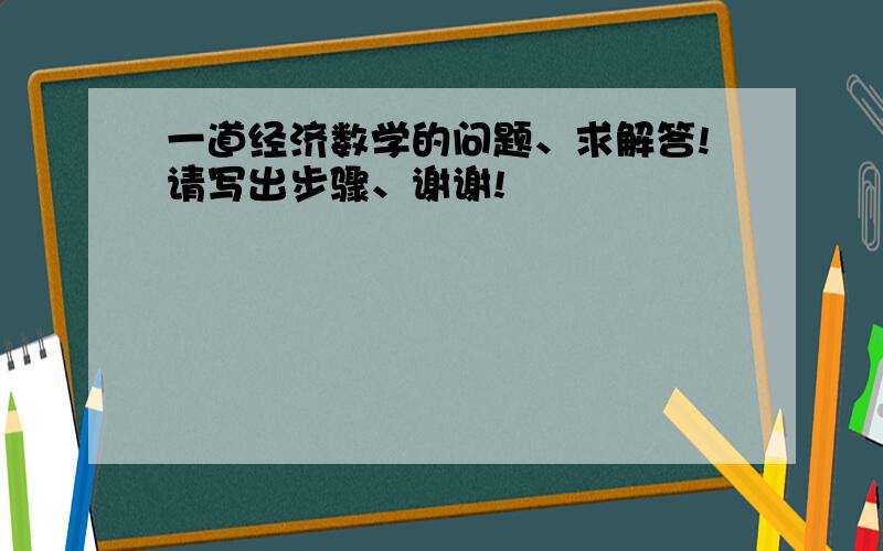 一道经济数学的问题、求解答!请写出步骤、谢谢!