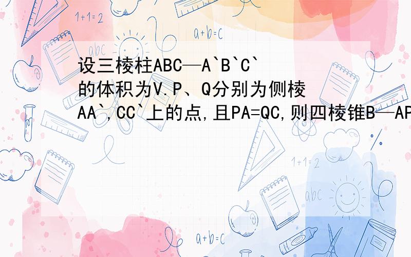 设三棱柱ABC—A`B`C`的体积为V.P、Q分别为侧棱AA`,CC`上的点,且PA=QC,则四棱锥B—APQC的体积为_____.