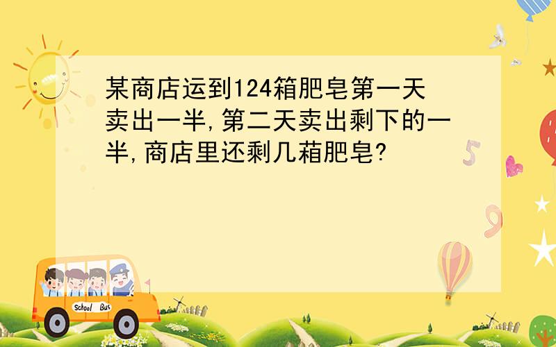 某商店运到124箱肥皂第一天卖出一半,第二天卖出剩下的一半,商店里还剩几葙肥皂?