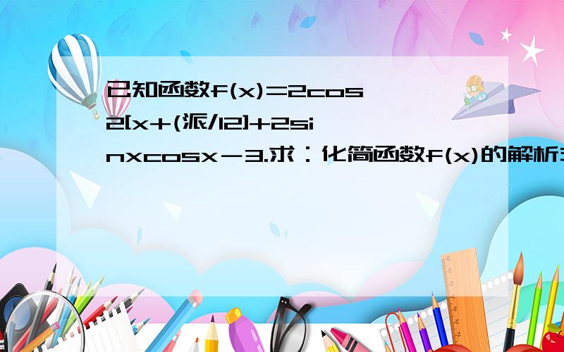 已知函数f(x)=2cos^2[x+(派/12]+2sinxcosx－3.求：化简函数f(x)的解析式,并求f(x)的最小正周期?