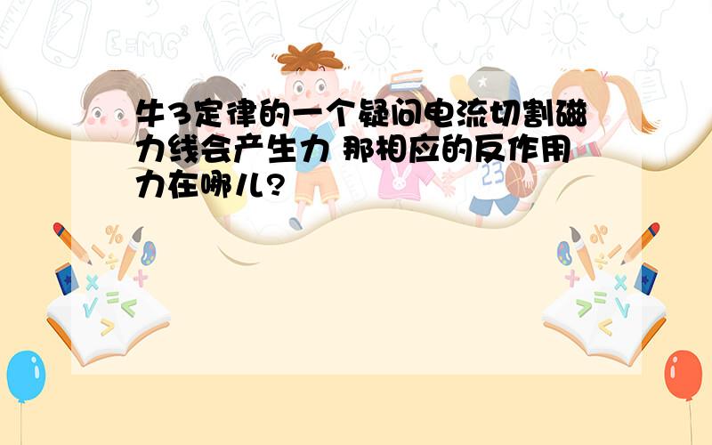 牛3定律的一个疑问电流切割磁力线会产生力 那相应的反作用力在哪儿?